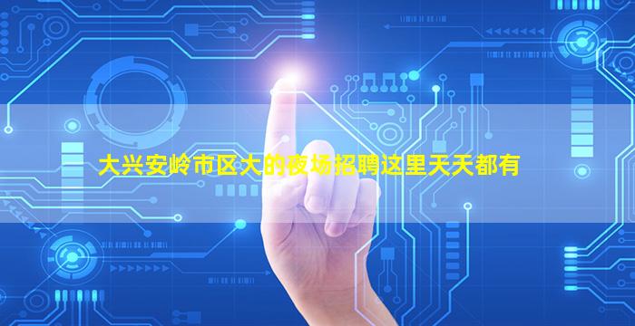 大兴安岭市区大的夜场招聘这里天天都有